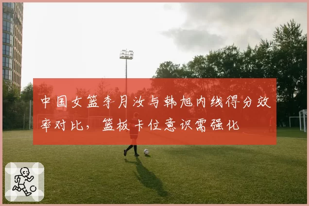中国女篮李月汝与韩旭内线得分效率对比，篮板卡位意识需强化