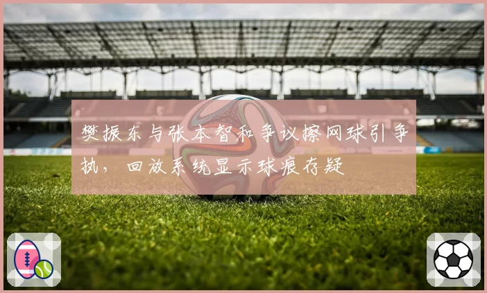 樊振东与张本智和争议擦网球引争执，回放系统显示球痕存疑