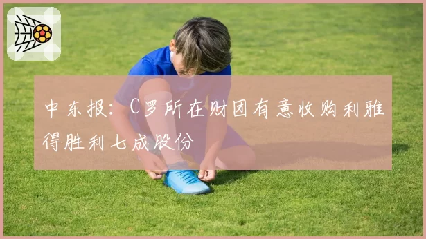 中东报：C罗所在财团有意收购利雅得胜利七成股份