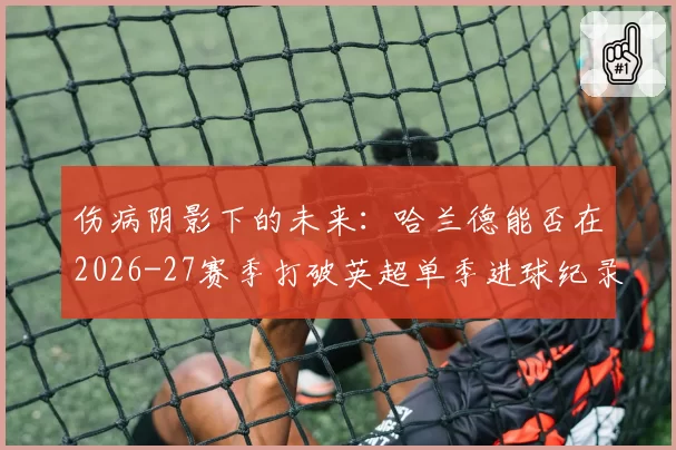 伤病阴影下的未来：哈兰德能否在2026-27赛季打破英超单季进球纪录？