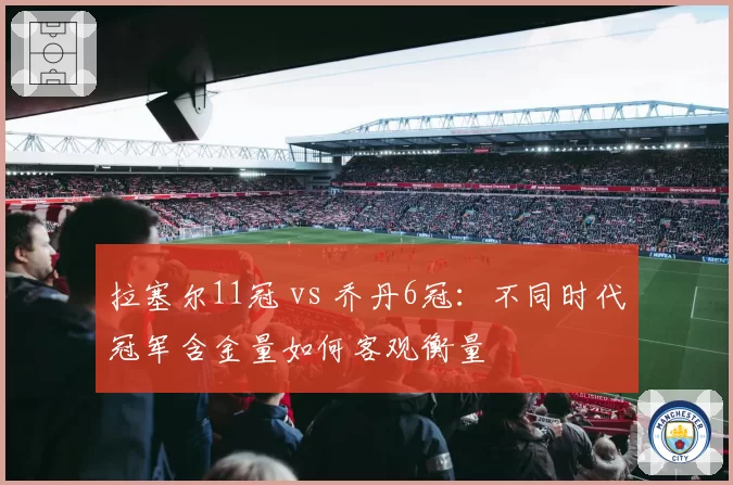 拉塞尔11冠 vs 乔丹6冠：不同时代冠军含金量如何客观衡量