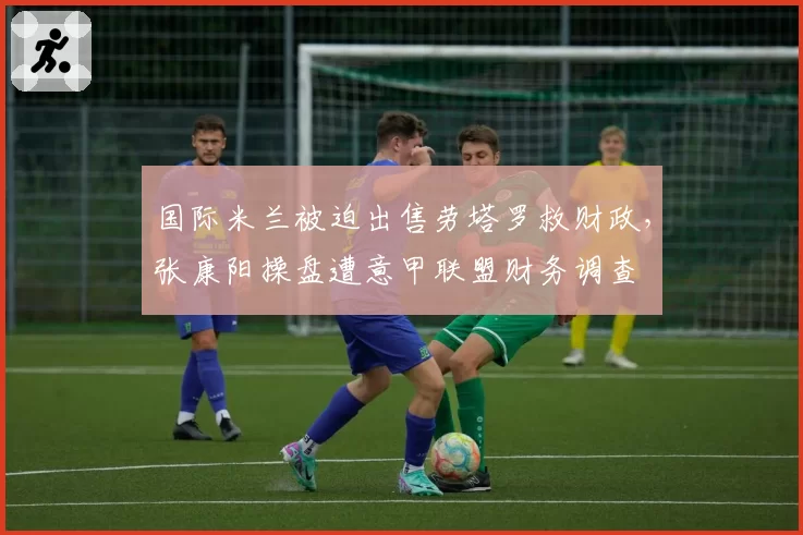 国际米兰被迫出售劳塔罗救财政,张康阳操盘遭意甲联盟财务调查