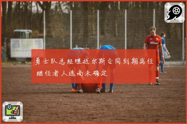 勇士队总经理迈尔斯合同到期离任 继任者人选尚未确定