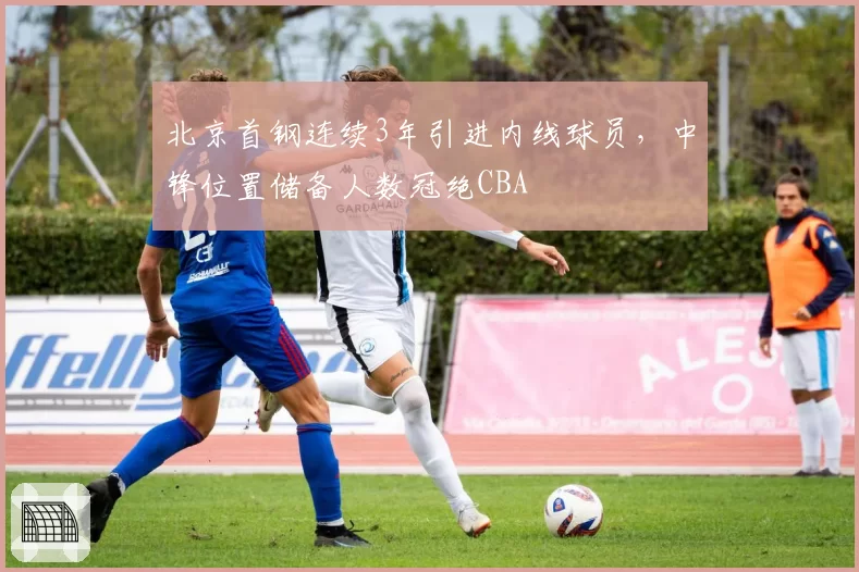 北京首钢连续3年引进内线球员,中锋位置储备人数冠绝CBA