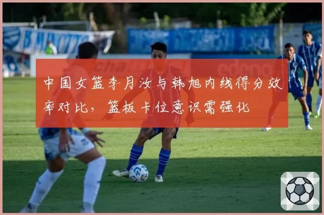 中国女篮李月汝与韩旭内线得分效率对比,篮板卡位意识需强化