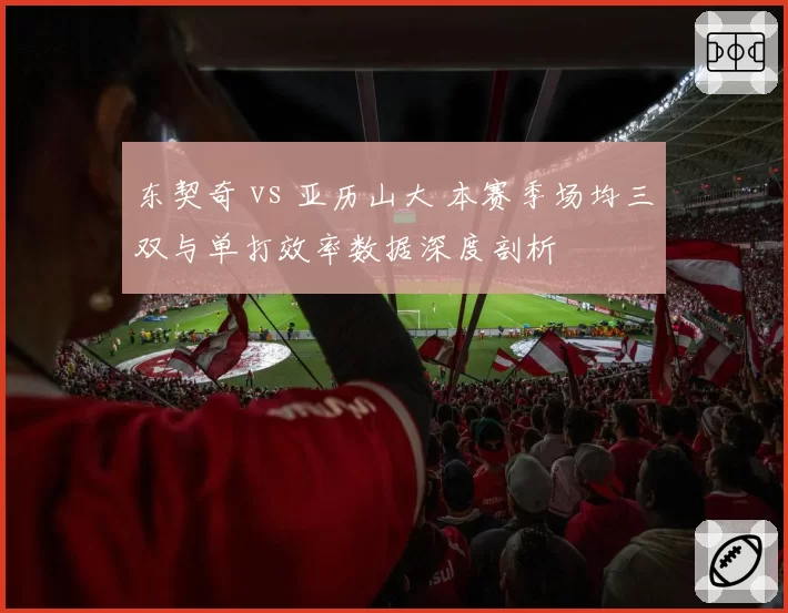 东契奇 vs 亚历山大 本赛季场均三双与单打效率数据深度剖析