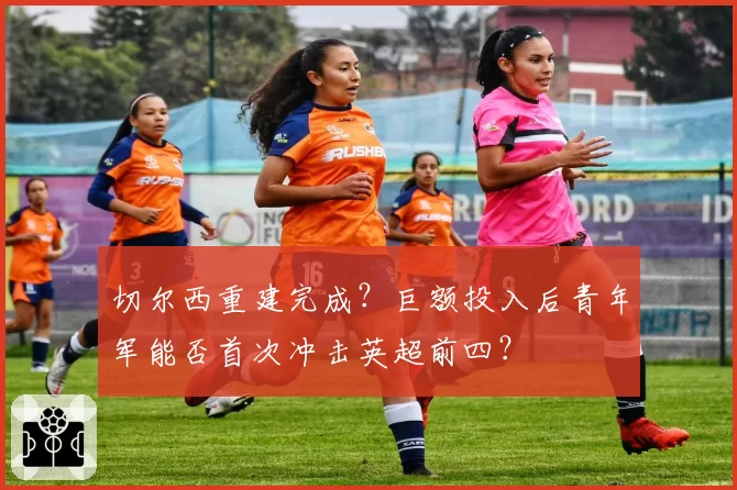 切尔西重建完成?巨额投入后青年军能否首次冲击英超前四?