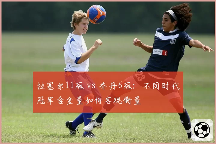 拉塞尔11冠 vs 乔丹6冠:不同时代冠军含金量如何客观衡量