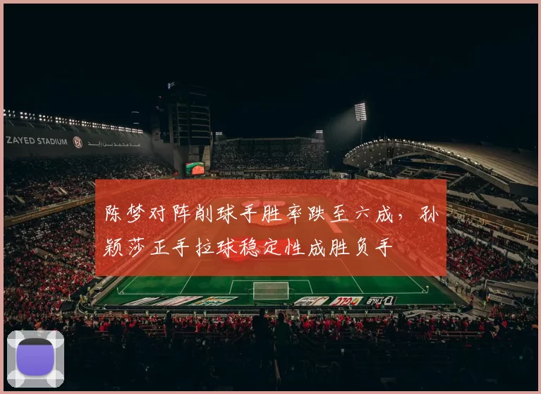 陈梦对阵削球手胜率跌至六成，孙颖莎正手拉球稳定性成胜负手