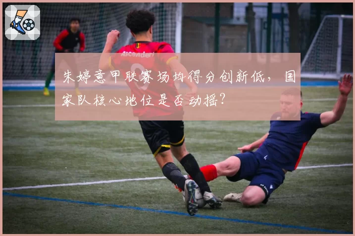 朱婷意甲联赛场均得分创新低,国家队核心地位是否动摇?