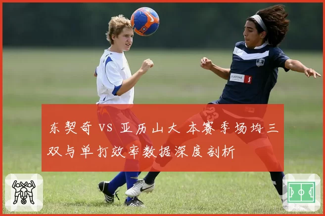 东契奇 vs 亚历山大 本赛季场均三双与单打效率数据深度剖析