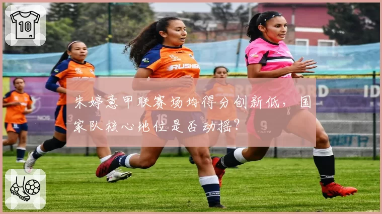 朱婷意甲联赛场均得分创新低,国家队核心地位是否动摇?