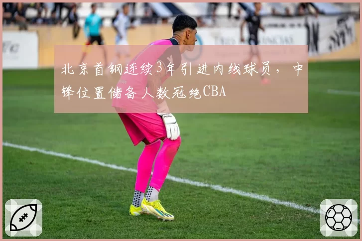 北京首钢连续3年引进内线球员,中锋位置储备人数冠绝CBA