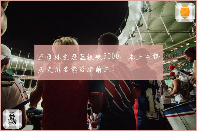 王哲林生涯篮板破5000，本土中锋历史排名能否进前三？