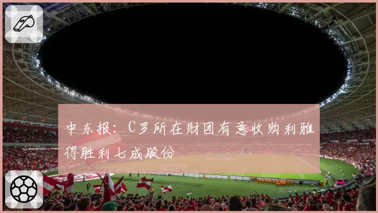 中东报：C罗所在财团有意收购利雅得胜利七成股份