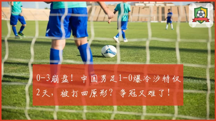 0-3崩盘！中国男足1-0爆冷沙特仅2天，被打回原形？争冠又难了！