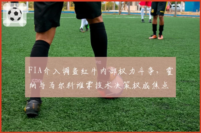 FIA介入调查红牛内部权力斗争，霍纳与马尔科谁掌技术决策权成焦点