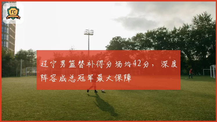 辽宁男篮替补得分场均42分，深度阵容成总冠军最大保障