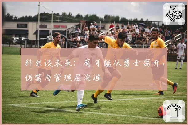 科尔谈未来：有可能从勇士离开，仍需与管理层沟通