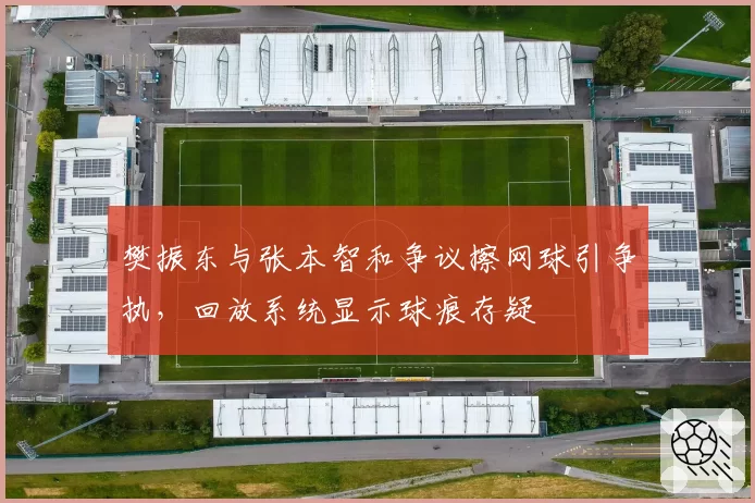 樊振东与张本智和争议擦网球引争执，回放系统显示球痕存疑