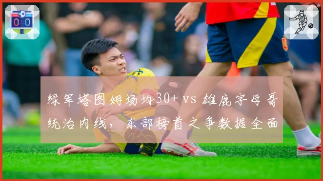 绿军塔图姆场均30+ vs 雄鹿字母哥统治内线，东部榜首之争数据全面对比