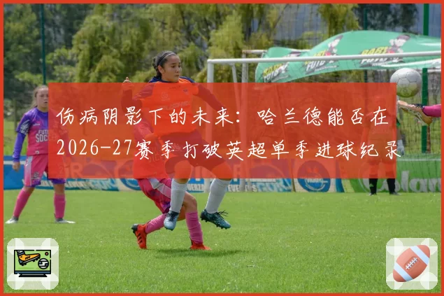 伤病阴影下的未来：哈兰德能否在2026-27赛季打破英超单季进球纪录？